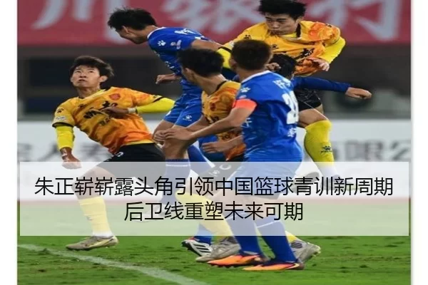 朱正崭崭露头角引领中国篮球青训新周期后卫线重塑未来可期 | worldcup